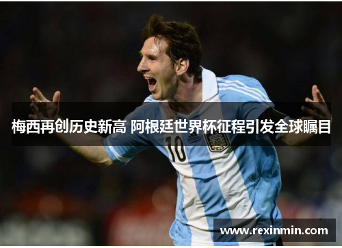 梅西再创历史新高 阿根廷世界杯征程引发全球瞩目