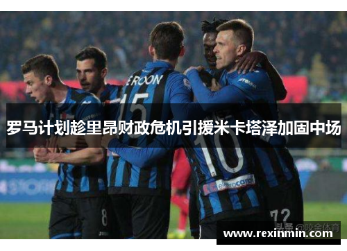 罗马计划趁里昂财政危机引援米卡塔泽加固中场